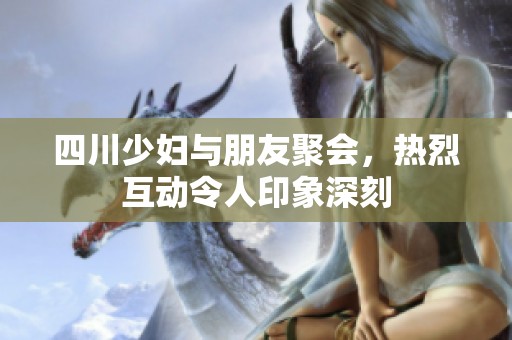 四川少妇与朋友聚会，热烈互动令人印象深刻
