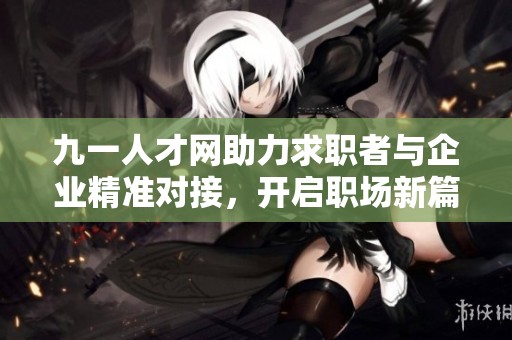 九一人才网助力求职者与企业精准对接，开启职场新篇章