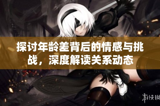 探讨年龄差背后的情感与挑战，深度解读关系动态