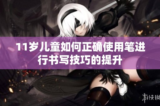 11岁儿童如何正确使用笔进行书写技巧的提升