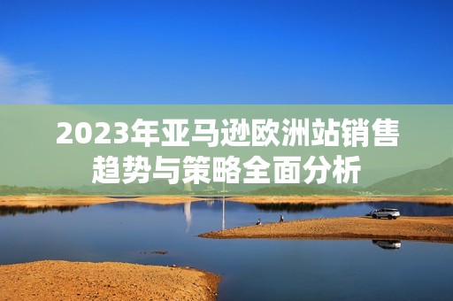 2023年亚马逊欧洲站销售趋势与策略全面分析