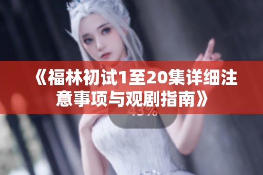《福林初试1至20集详细注意事项与观剧指南》
