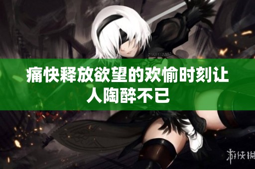 痛快释放欲望的欢愉时刻让人陶醉不已