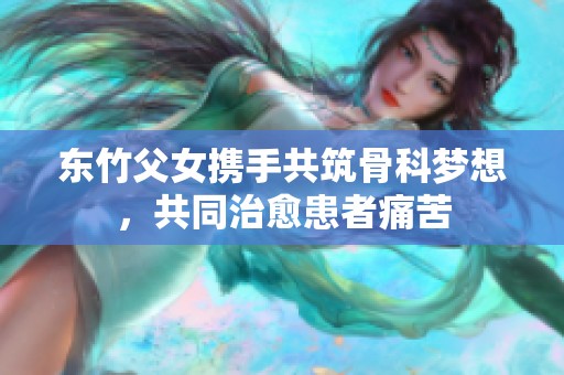 东竹父女携手共筑骨科梦想，共同治愈患者痛苦