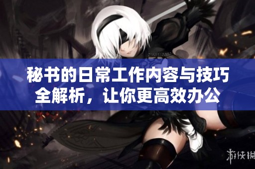 秘书的日常工作内容与技巧全解析，让你更高效办公