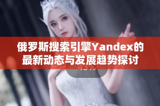俄罗斯搜索引擎Yandex的最新动态与发展趋势探讨