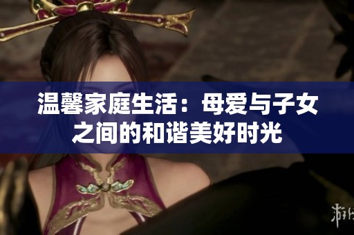 温馨家庭生活：母爱与子女之间的和谐美好时光