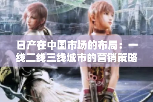 日产在中国市场的布局：一线二线三线城市的营销策略分析