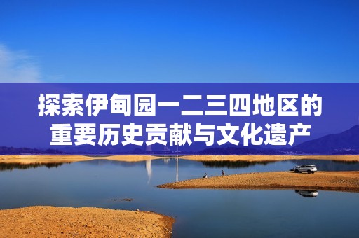 探索伊甸园一二三四地区的重要历史贡献与文化遗产