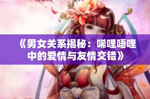 《男女关系揭秘：唏哩唔哩中的爱情与友情交错》
