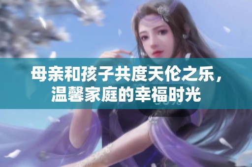 母亲和孩子共度天伦之乐，温馨家庭的幸福时光