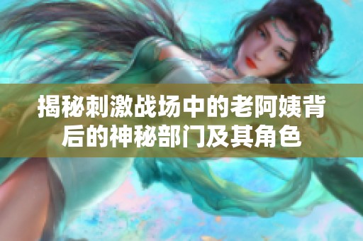 揭秘刺激战场中的老阿姨背后的神秘部门及其角色
