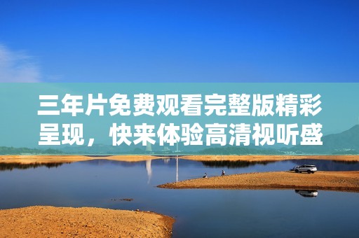 三年片免费观看完整版精彩呈现，快来体验高清视听盛宴