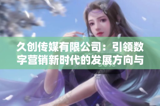 久创传媒有限公司：引领数字营销新时代的发展方向与策略