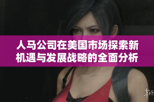 人马公司在美国市场探索新机遇与发展战略的全面分析