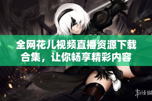 全网花儿视频直播资源下载合集，让你畅享精彩内容