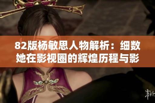 82版杨敏思人物解析：细数她在影视圈的辉煌历程与影响