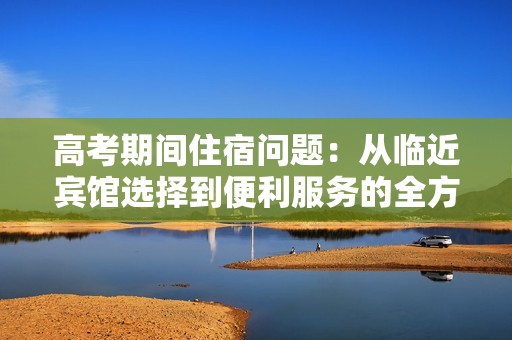 高考期间住宿问题：从临近宾馆选择到便利服务的全方位解析