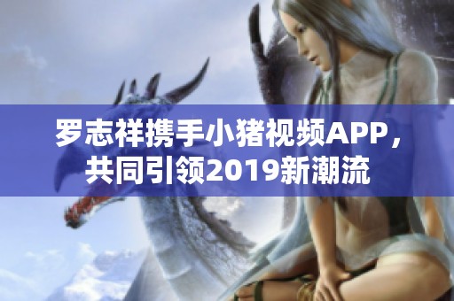 罗志祥携手小猪视频APP，共同引领2019新潮流