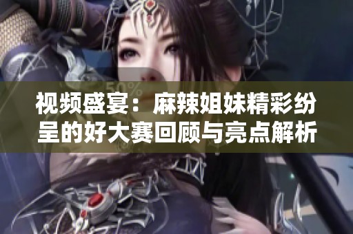 视频盛宴：麻辣姐妹精彩纷呈的好大赛回顾与亮点解析