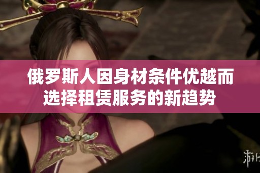 俄罗斯人因身材条件优越而选择租赁服务的新趋势