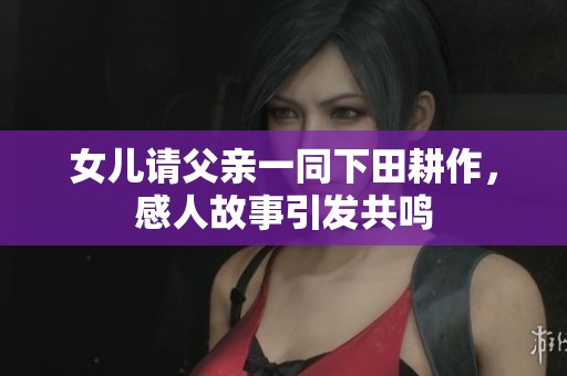 女儿请父亲一同下田耕作，感人故事引发共鸣