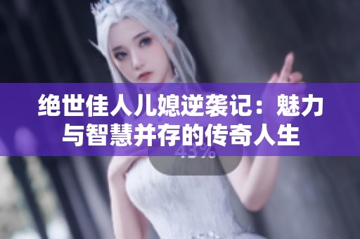 绝世佳人儿媳逆袭记：魅力与智慧并存的传奇人生