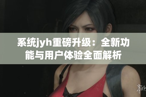 系统jyh重磅升级：全新功能与用户体验全面解析