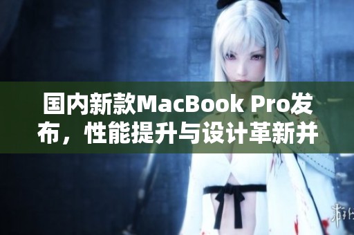 国内新款MacBook Pro发布，性能提升与设计革新并存