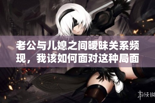 老公与儿媳之间暧昧关系频现，我该如何面对这种局面