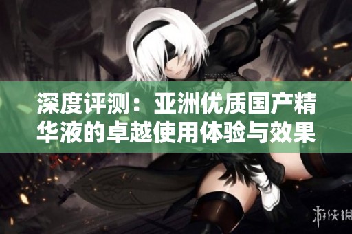 深度评测：亚洲优质国产精华液的卓越使用体验与效果分析