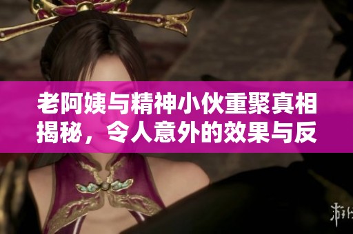 老阿姨与精神小伙重聚真相揭秘，令人意外的效果与反响
