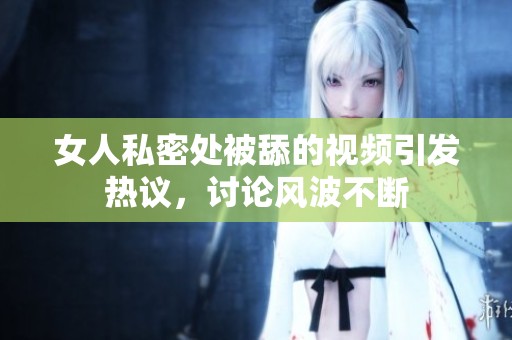 女人私密处被舔的视频引发热议，讨论风波不断