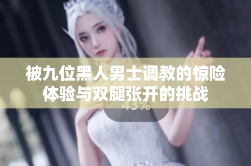 被九位黑人男士调教的惊险体验与双腿张开的挑战