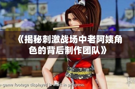 《揭秘刺激战场中老阿姨角色的背后制作团队》