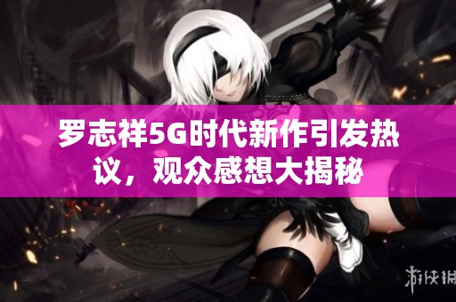罗志祥5G时代新作引发热议，观众感想大揭秘