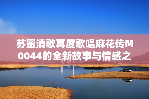 苏蜜清歌再度歌唱麻花传M0044的全新故事与情感之旅