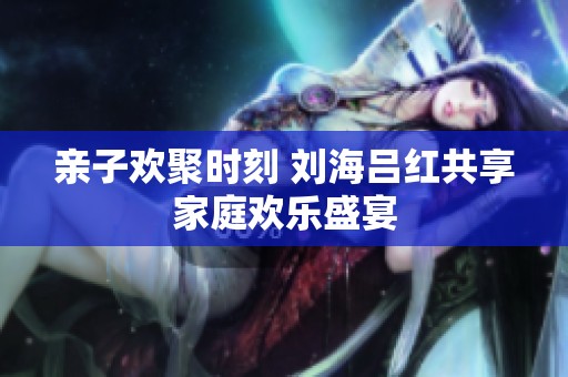亲子欢聚时刻 刘海吕红共享家庭欢乐盛宴