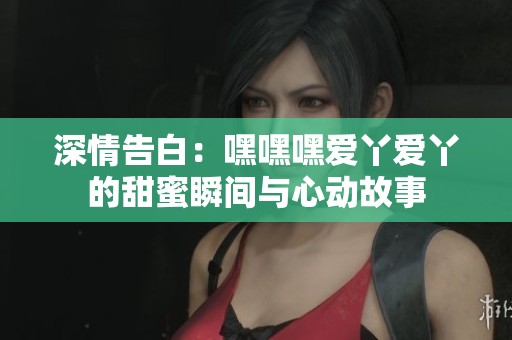 深情告白：嘿嘿嘿爱丫爱丫的甜蜜瞬间与心动故事