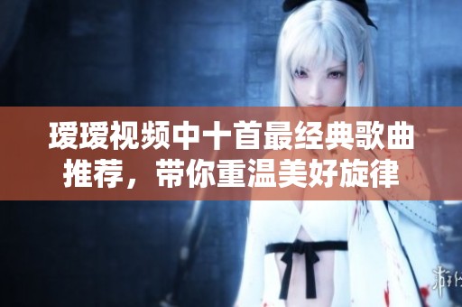 瑷瑷视频中十首最经典歌曲推荐，带你重温美好旋律
