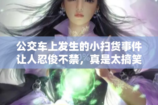 公交车上发生的小扫货事件让人忍俊不禁，真是太搞笑了