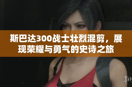 斯巴达300战士壮烈混剪，展现荣耀与勇气的史诗之旅