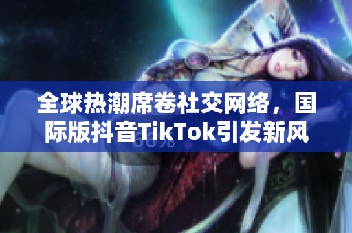 全球热潮席卷社交网络，国际版抖音TikTok引发新风潮