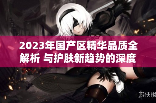 2023年国产区精华品质全解析 与护肤新趋势的深度对比