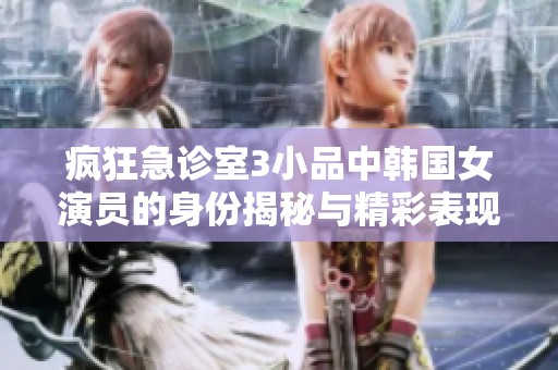 疯狂急诊室3小品中韩国女演员的身份揭秘与精彩表现分析