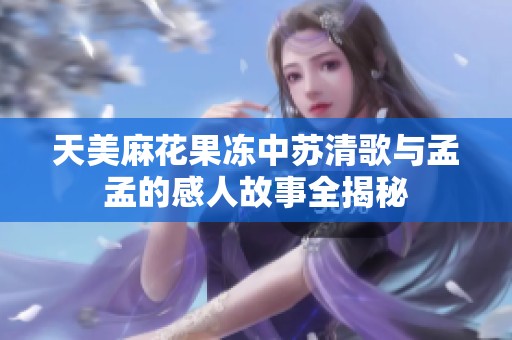 天美麻花果冻中苏清歌与孟孟的感人故事全揭秘