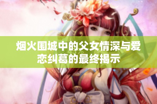 烟火围城中的父女情深与爱恋纠葛的最终揭示
