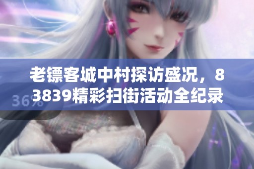 老镖客城中村探访盛况，83839精彩扫街活动全纪录