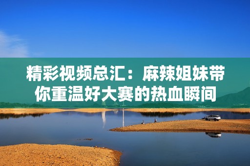 精彩视频总汇：麻辣姐妹带你重温好大赛的热血瞬间