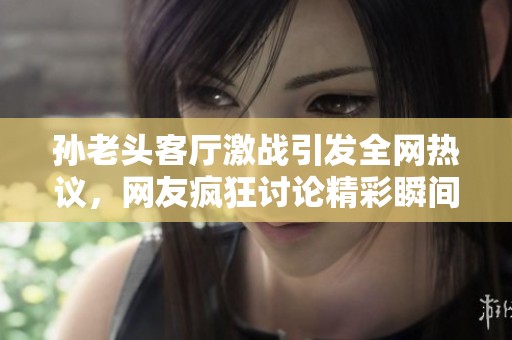孙老头客厅激战引发全网热议，网友疯狂讨论精彩瞬间
